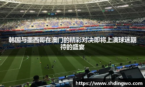 韩国与墨西哥在澳门的精彩对决即将上演球迷期待的盛宴
