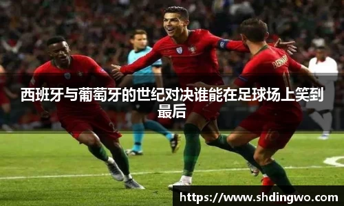 西班牙与葡萄牙的世纪对决谁能在足球场上笑到最后